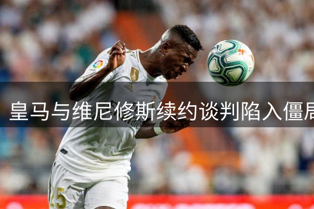 皇马与维尼修斯续约谈判陷入僵局，媒体曝料引发担忧