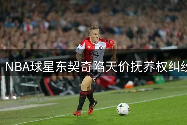 NBA球星东契奇陷天价抚养权纠纷 前伴侣索偿3.6亿并欲变更监护协议
